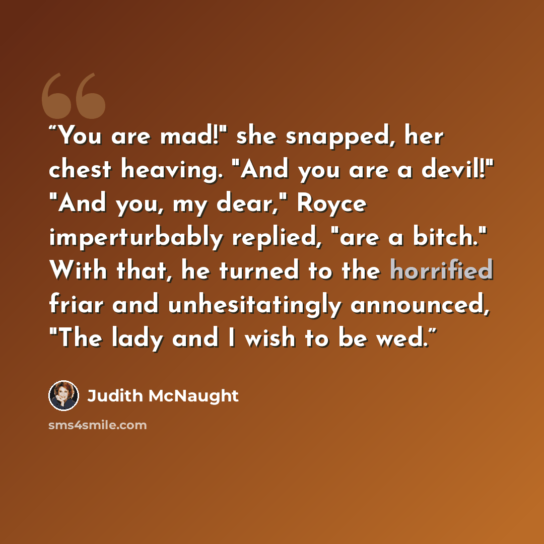 “You are mad!" she snapped, her chest heaving. "And you are a devil!" "And you, my dear," Royce imperturbably replied, "are a bitch." With that, he turned to the horrified friar and unhesitatingly announced, "The lady and I wish to be wed.” quote by Judith McNaught