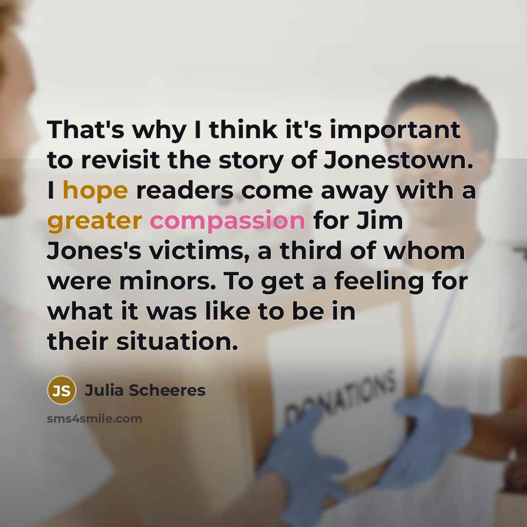 “That's why I think it's important to revisit the story of Jonestown. I hope readers come away with a greater compassion for Jim Jones's victims, a third of whom were minors. To get a feeling for what it was like to be in their situation.” quote by Julia Scheeres