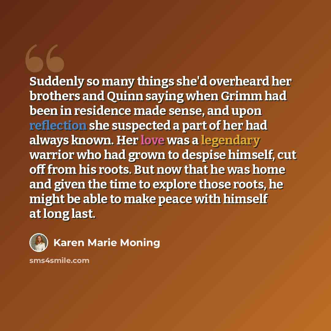 “Suddenly so many things she'd overheard her brothers and Quinn saying when Grimm had been in residence made sense, and upon reflection she suspected a part of her had always known. Her love was a legendary warrior who had grown to despise himself, cut off from his roots. But now that he was home…” quote by Karen Marie Moning