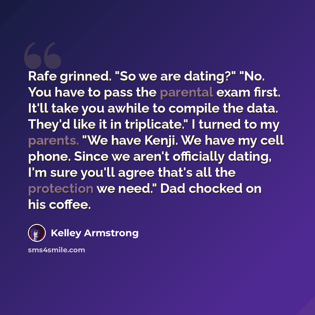 “Rafe grinned. "So we are dating?" "No. You have to pass the parental exam first. It'll take you awhile to compile the data. They'd like it in triplicate." I turned to my parents. "We have Kenji. We have my cell phone. Since we aren't officially dating, I'm sure you'll agree that's all the…” quote by Kelley Armstrong