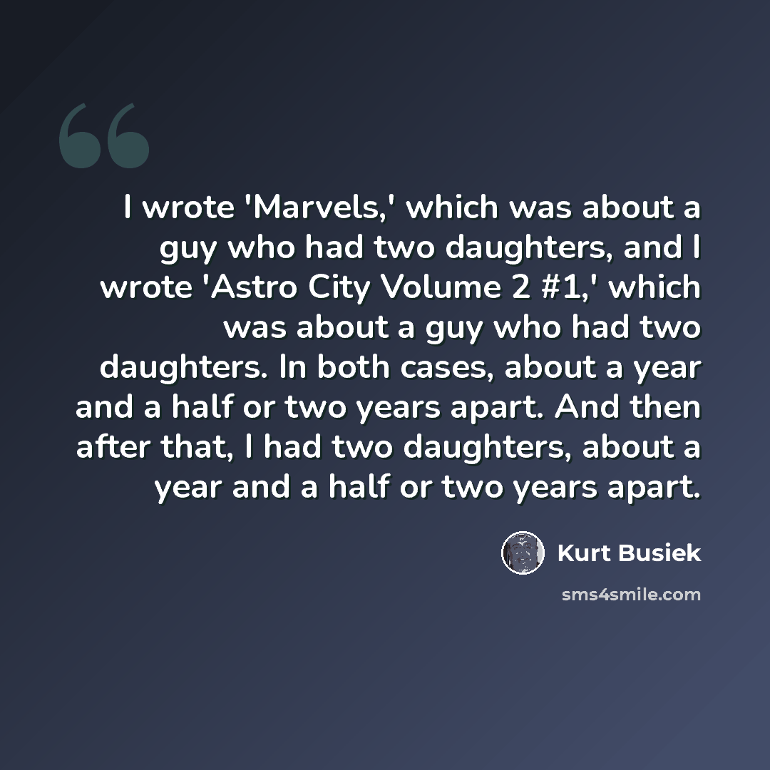 “I wrote 'Marvels,' which was about a guy who had two daughters, and I wrote 'Astro City Volume 2 #1,' which was about a guy who had two daughters. In both cases, about a year and a half or two years apart. And then after that, I had two daughters, about a year and a half or two years apart.” quote by Kurt Busiek