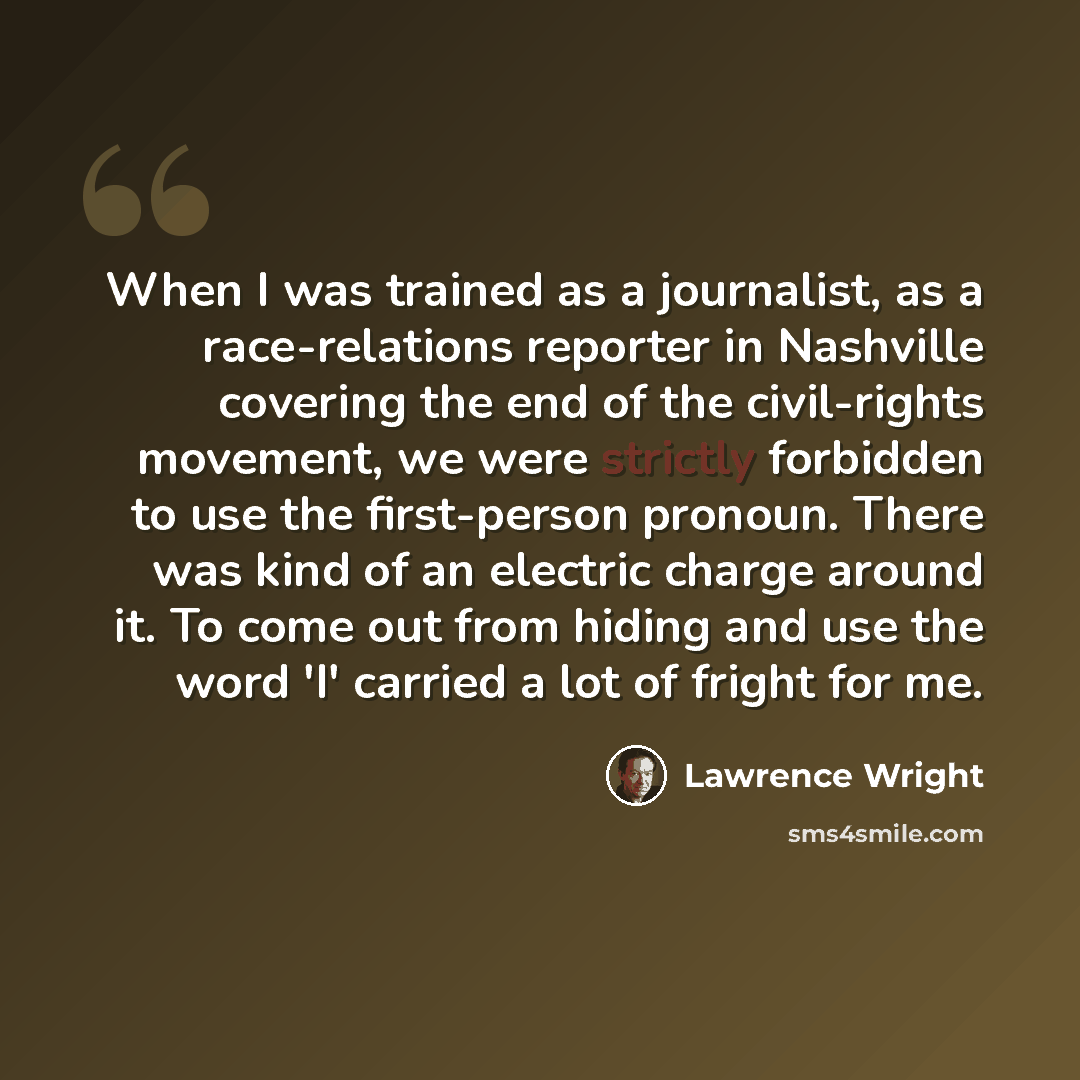 “When I was trained as a journalist, as a race-relations reporter in Nashville covering the end of the civil-rights movement, we were strictly forbidden to use the first-person pronoun. There was kind of an electric charge around it. To come out from hiding and use the word 'I' carried a lot of…” quote by Lawrence Wright