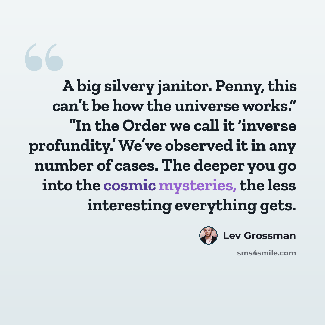 “A big silvery janitor. Penny, this can’t be how the universe works.” “In the Order we call it ‘inverse profundity.’ We’ve observed it in any number of cases. The deeper you go into the cosmic mysteries, the less interesting everything gets.” quote by Lev Grossman