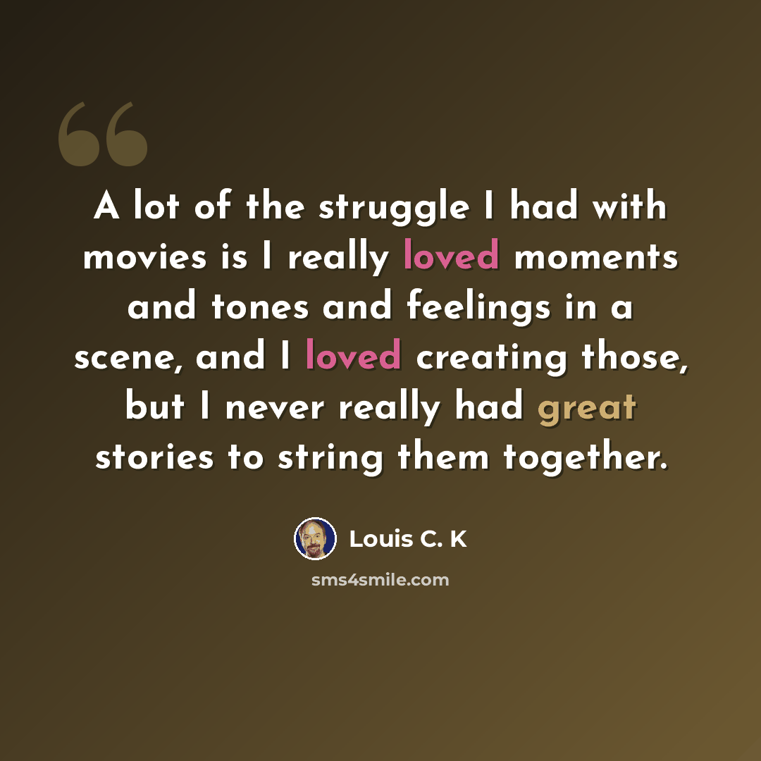 “A lot of the struggle I had with movies is I really loved moments and tones and feelings in a scene, and I loved creating those, but I never really had great stories to string them together.” quote by Louis C. K