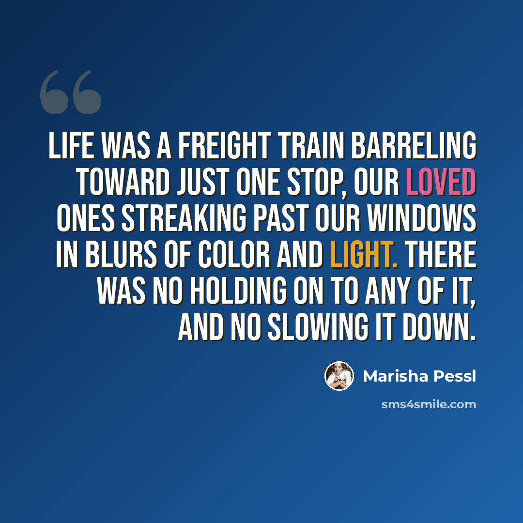 “Life was a freight train barreling toward just one stop, our loved ones streaking past our windows in blurs of color and light. There was no holding on to any of it, and no slowing it down.” quote by Marisha Pessl