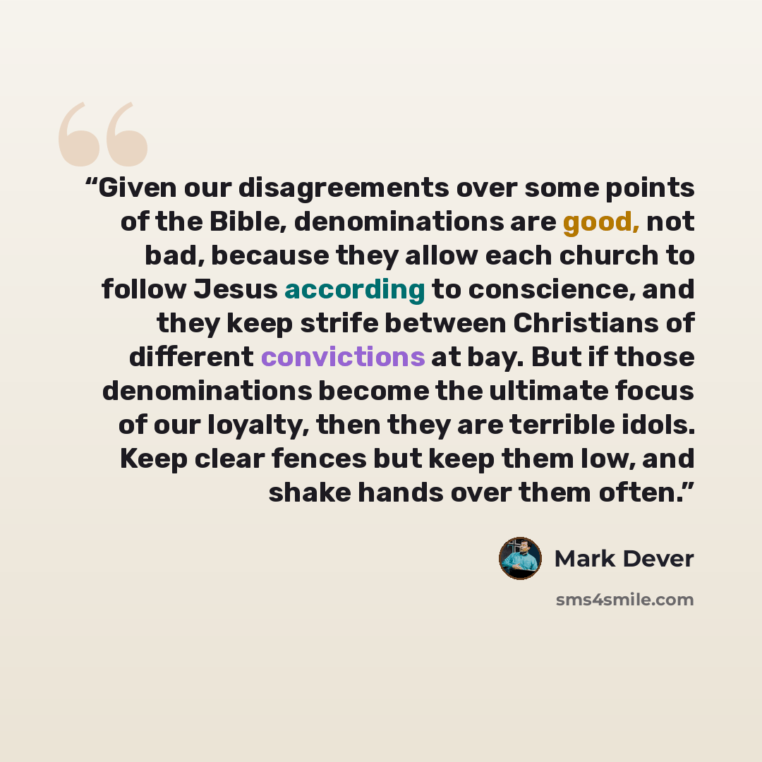 “Given our disagreements over some points of the Bible, denominations are good, not bad, because they allow each church to follow Jesus according to conscience, and they keep strife between Christians of different convictions at bay. But if those denominations become the ultimate focus of our…” quote by Mark Dever