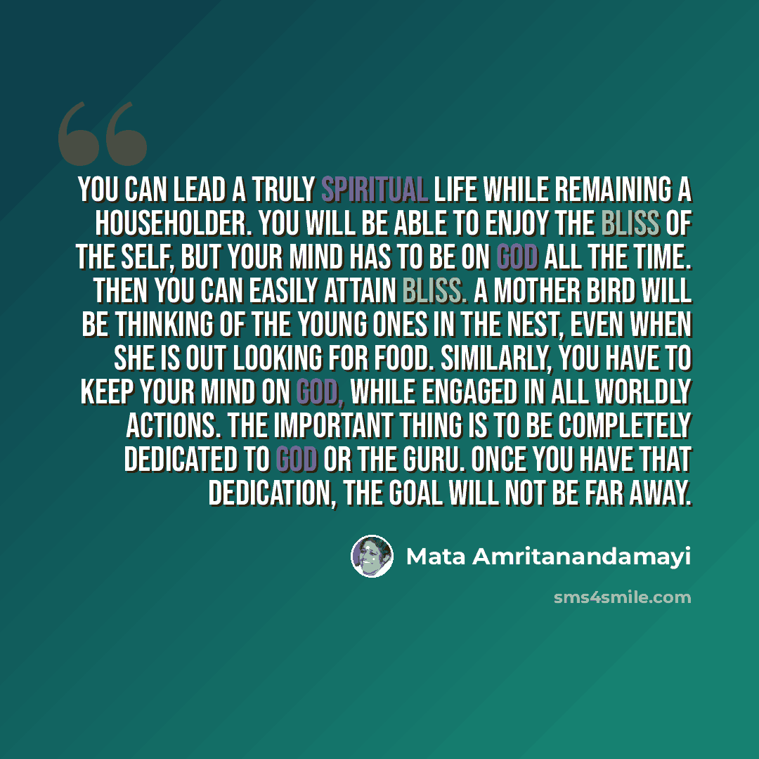 “You can lead a truly spiritual life while remaining a householder. You will be able to enjoy the bliss of the Self, but your mind has to be on God all the time. Then you can easily attain bliss. A mother bird will be thinking of the young ones in the nest, even when she is out looking for food…” quote by Mata Amritanandamayi