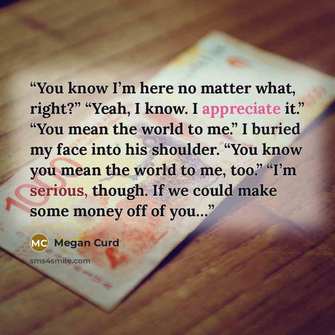 “You know I’m here no matter what, right?” “Yeah, I know. I appreciate it.” “You mean the world to me.” I buried my face into his shoulder. “You know you mean the world to me, too.” “I’m serious, though. If we could make some money off of you…” quote by Megan Curd