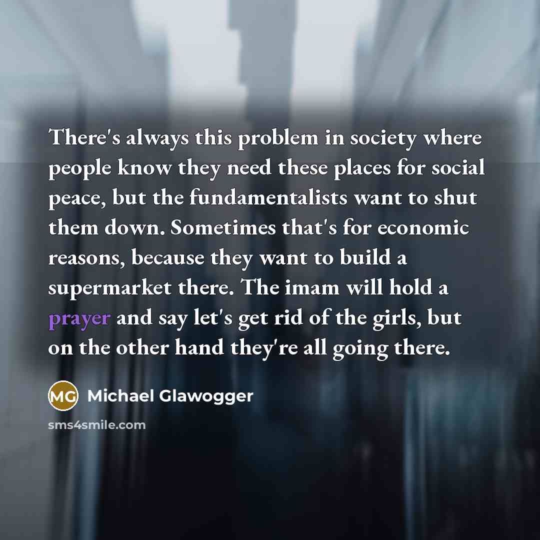 “There's always this problem in society where people know they need these places for social peace, but the fundamentalists want to shut them down. Sometimes that's for economic reasons, because they want to build a supermarket there. The imam will hold a prayer and say let's get rid of the girls…” quote by Michael Glawogger