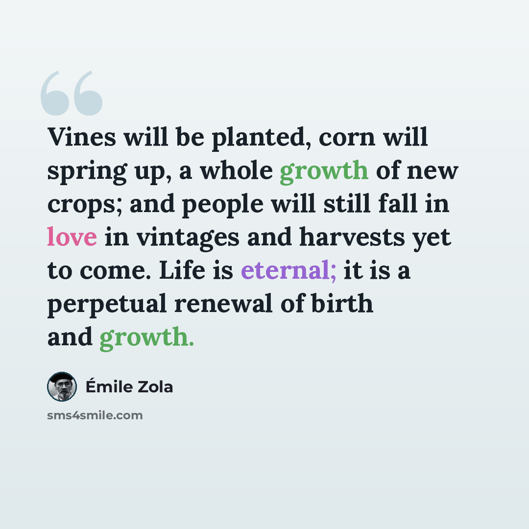 “Vines will be planted, corn will spring up, a whole growth of new crops; and people will still fall in love in vintages and harvests yet to come. Life is eternal; it is a perpetual renewal of birth and growth.” quote by Emile Zola