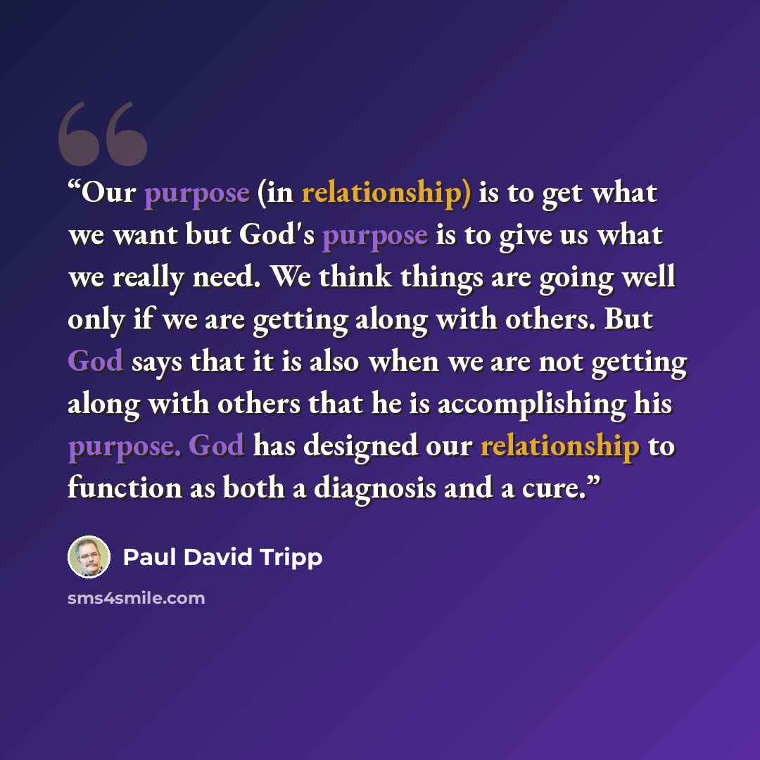 “Our purpose (in relationship) is to get what we want but God's purpose is to give us what we really need. We think things are going well only if we are getting along with others. But God says that it is also when we are not getting along with others that he is accomplishing his purpose. God has…” quote by Paul David Tripp