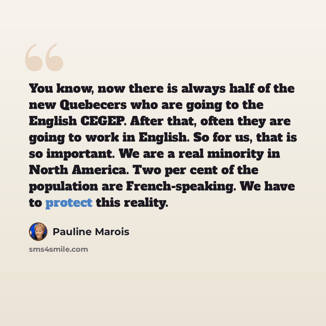 “You know, now there is always half of the new Quebecers who are going to the English CEGEP. After that, often they are going to work in English. So for us, that is so important. We are a real minority in North America. Two per cent of the population are French-speaking. We have to protect this…” quote by Pauline Marois