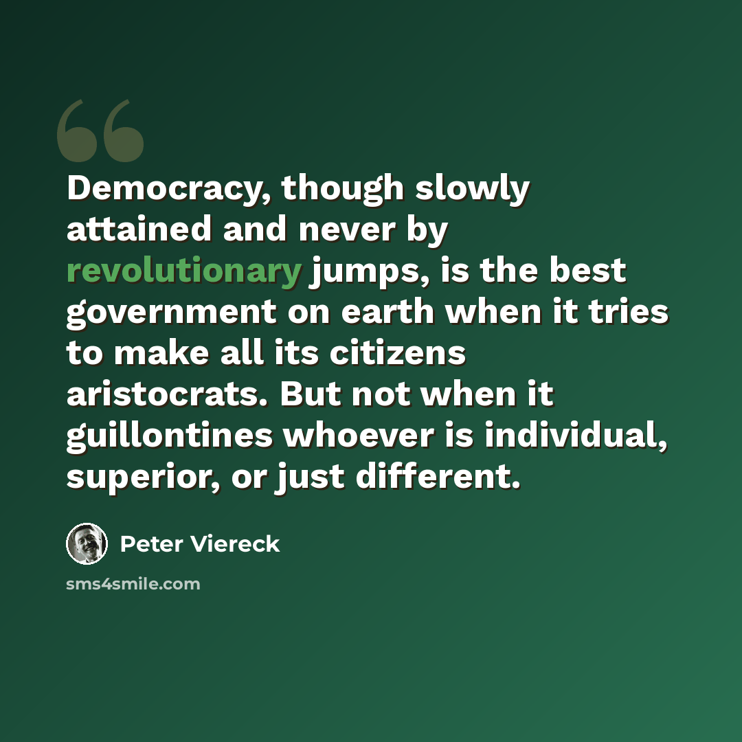 “Democracy, though slowly attained and never by revolutionary jumps, is the best government on earth when it tries to make all its citizens aristocrats. But not when it guillontines whoever is individual, superior, or just different.” quote by Peter Viereck