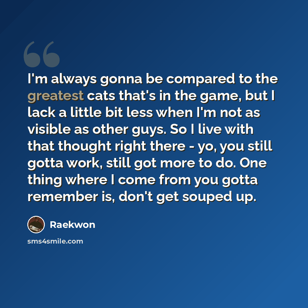 “I'm always gonna be compared to the greatest cats that's in the game, but I lack a little bit less when I'm not as visible as other guys. So I live with that thought right there - yo, you still gotta work, still got more to do. One thing where I come from you gotta remember is, don't get souped up.” quote by Raekwon