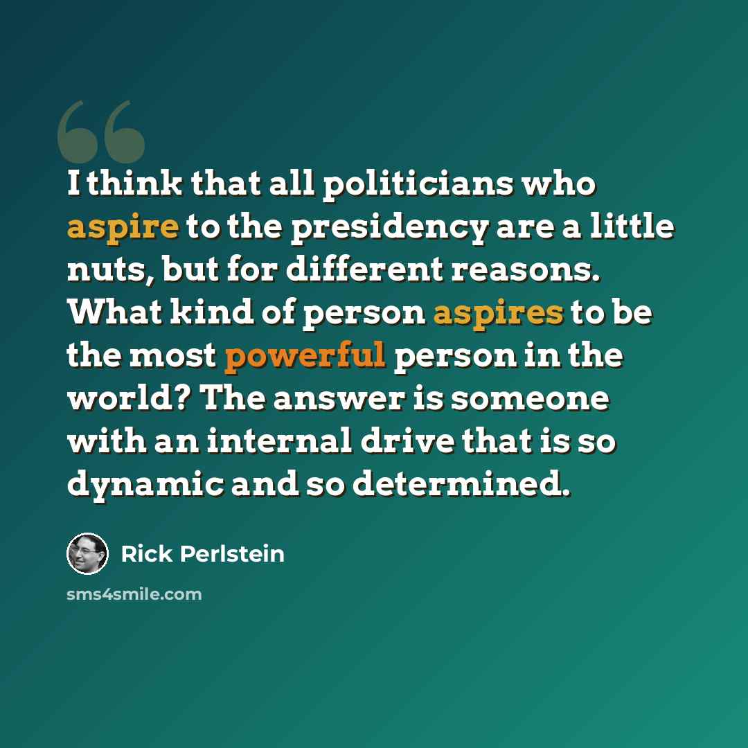 “I think that all politicians who aspire to the presidency are a little nuts, but for different reasons. What kind of person aspires to be the most powerful person in the world? The answer is someone with an internal drive that is so dynamic and so determined.” quote by Rick Perlstein