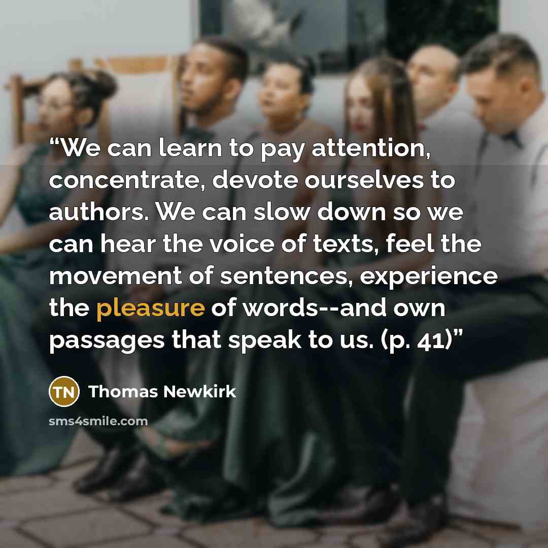 “We can learn to pay attention, concentrate, devote ourselves to authors. We can slow down so we can hear the voice of texts, feel the movement of sentences, experience the pleasure of words--and own passages that speak to us. (p. 41)” quote by Thomas Newkirk