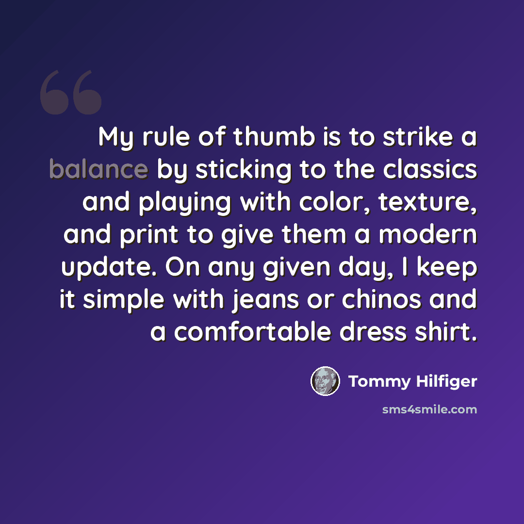 “My rule of thumb is to strike a balance by sticking to the classics and playing with color, texture, and print to give them a modern update. On any given day, I keep it simple with jeans or chinos and a comfortable dress shirt.” quote by Tommy Hilfiger