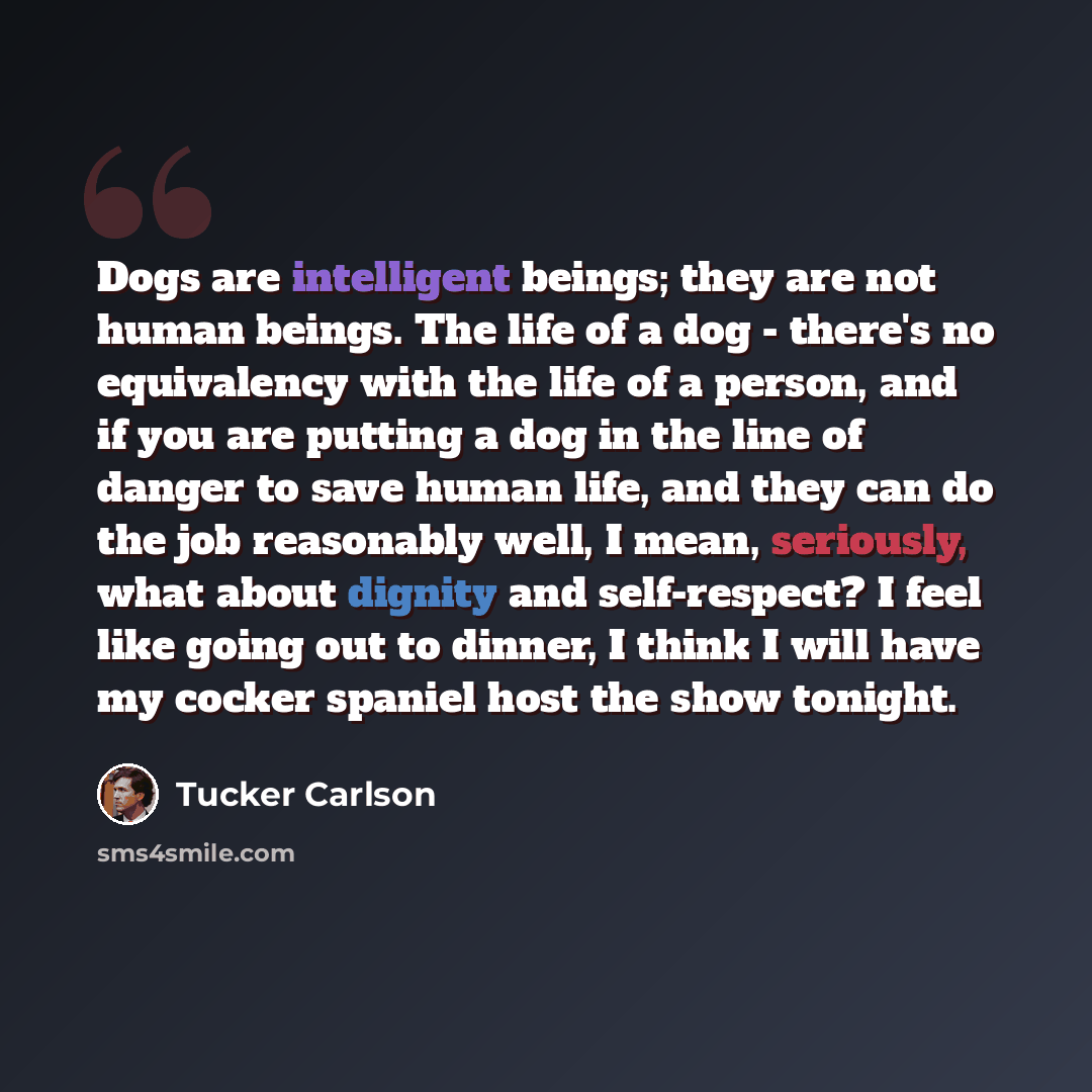 “Dogs are intelligent beings; they are not human beings. The life of a dog - there's no equivalency with the life of a person, and if you are putting a dog in the line of danger to save human life, and they can do the job reasonably well, I mean, seriously, what about dignity and self-respect? I…” quote by Tucker Carlson