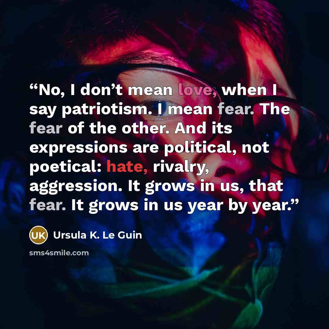 “No, I don’t mean love, when I say patriotism. I mean fear. The fear of the other. And its expressions are political, not poetical: hate, rivalry, aggression. It grows in us, that fear. It grows in us year by year.” quote by Ursula K. Le Guin