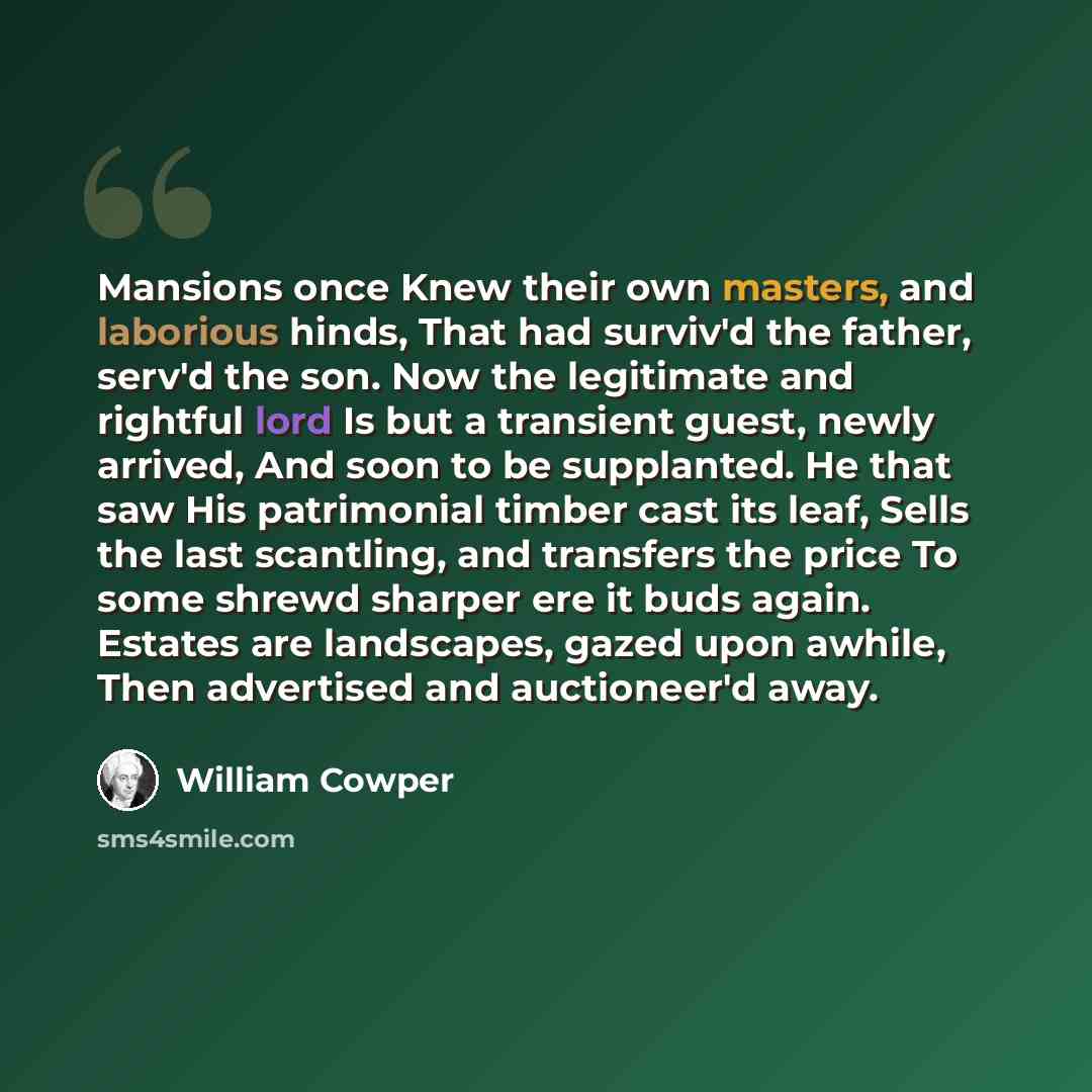 “Mansions once Knew their own masters, and laborious hinds, That had surviv'd the father, serv'd the son. Now the legitimate and rightful lord Is but a transient guest, newly arrived, And soon to be supplanted. He that saw His patrimonial timber cast its leaf, Sells the last scantling, and…” quote by William Cowper