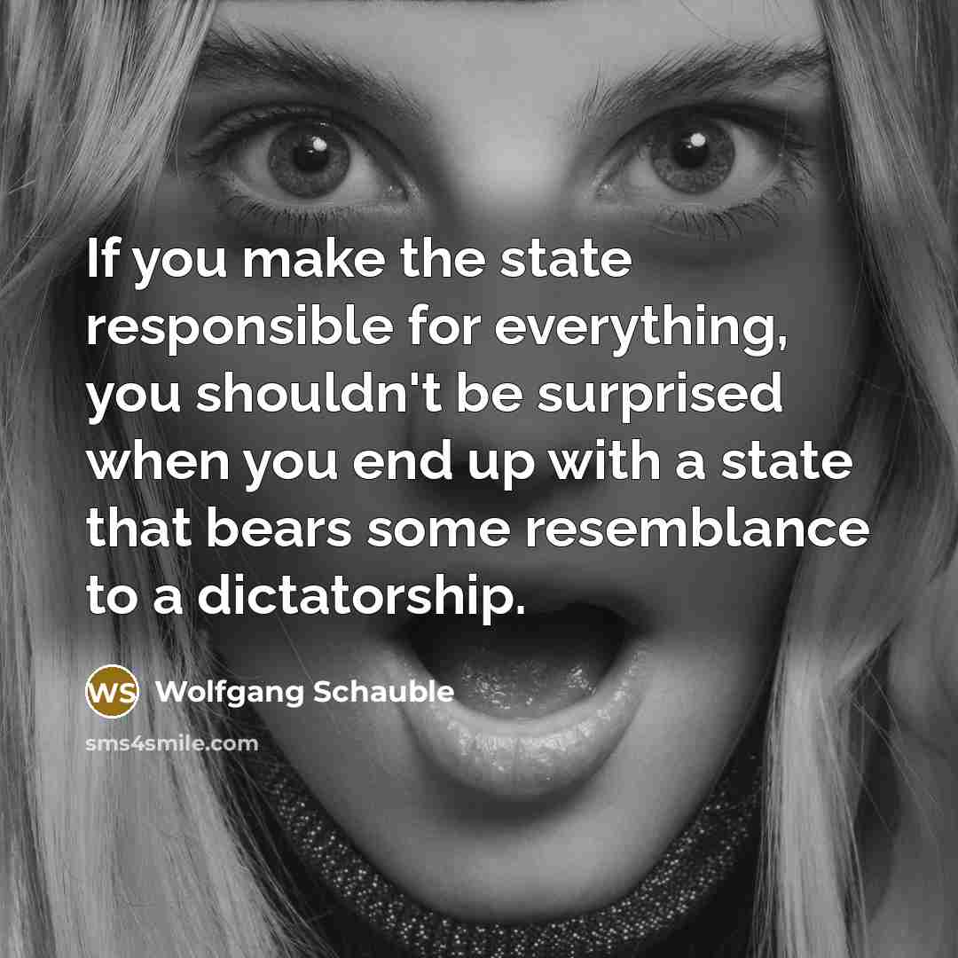 “If you make the state responsible for everything, you shouldn't be surprised when you end up with a state that bears some resemblance to a dictatorship.” quote by Wolfgang Schauble