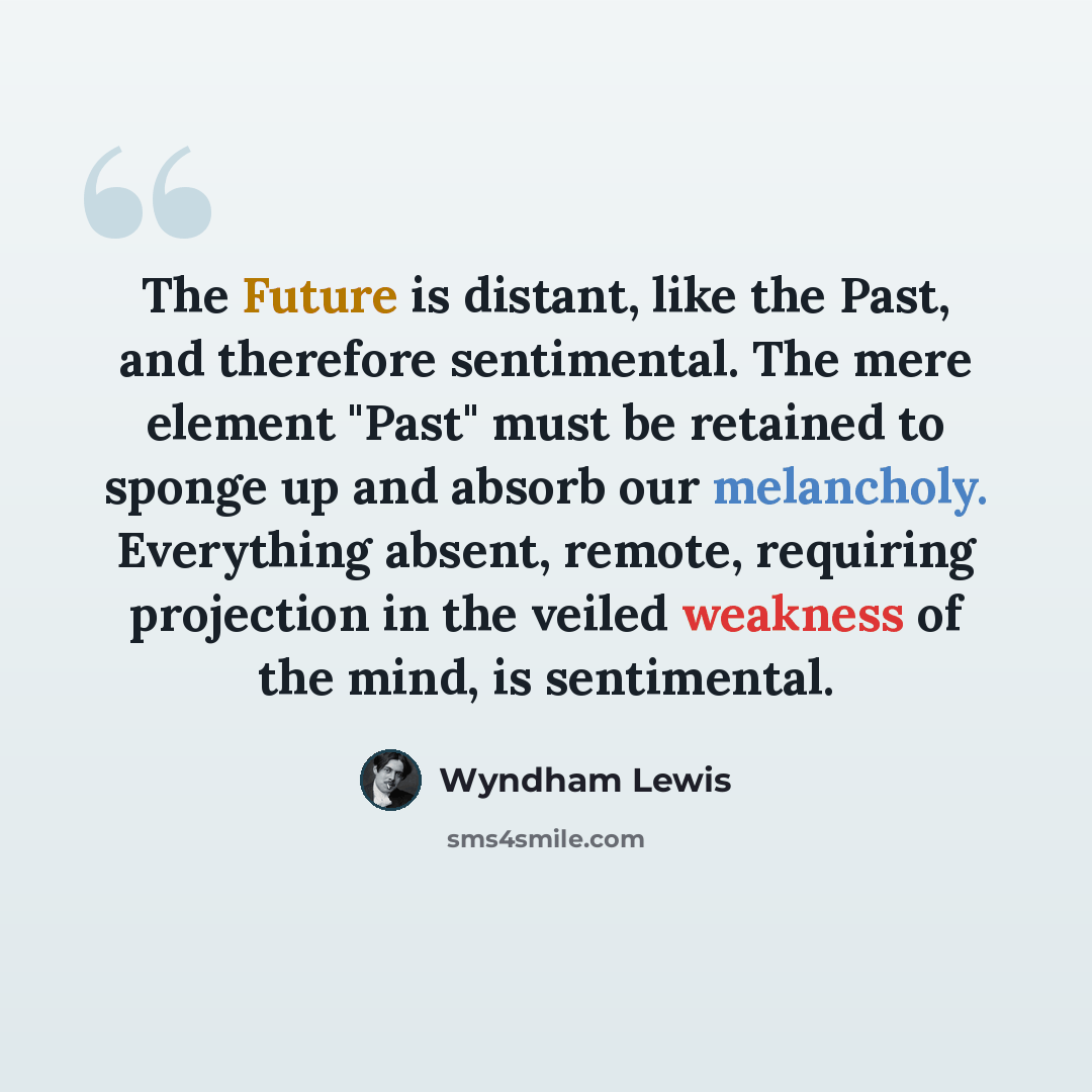 “The Future is distant, like the Past, and therefore sentimental. The mere element "Past" must be retained to sponge up and absorb our melancholy. Everything absent, remote, requiring projection in the veiled weakness of the mind, is sentimental.” quote by Wyndham Lewis