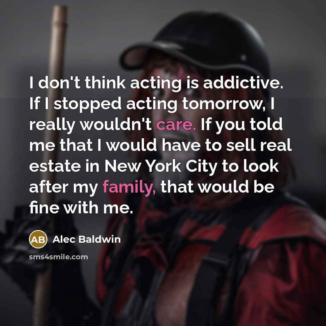 “I don't think acting is addictive. If I stopped acting tomorrow, I really wouldn't care. If you told me that I would have to sell real estate in New York City to look after my family, that would be fine with me.” quote by Alec Baldwin