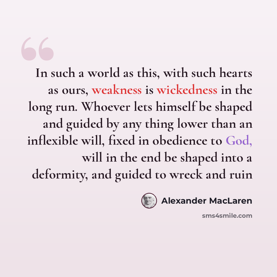 “In such a world as this, with such hearts as ours, weakness is wickedness in the long run. Whoever lets himself be shaped and guided by any thing lower than an inflexible will, fixed in obedience to God, will in the end be shaped into a deformity, and guided to wreck and ruin” quote by Alexander MacLaren