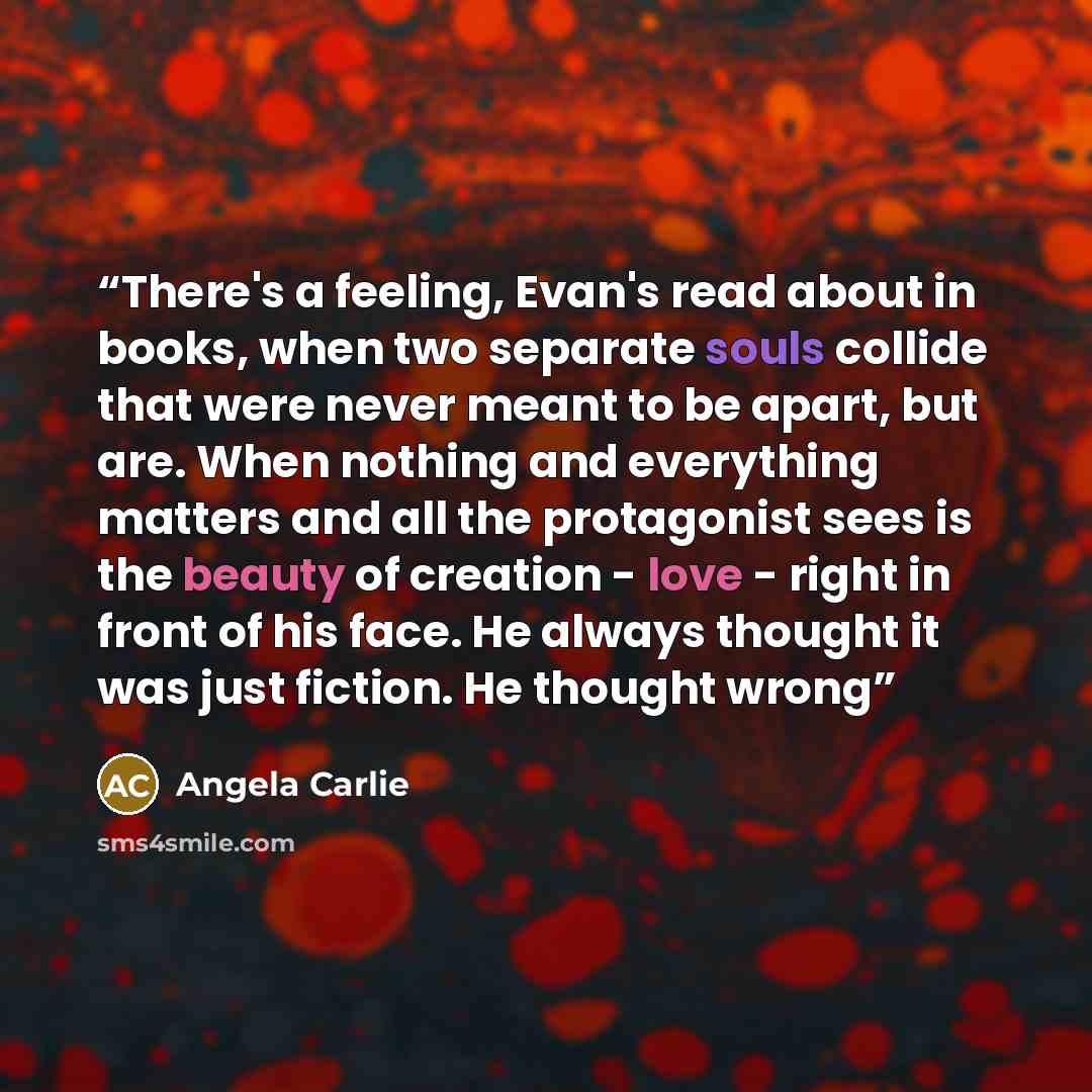 “There's a feeling, Evan's read about in books, when two separate souls collide that were never meant to be apart, but are. When nothing and everything matters and all the protagonist sees is the beauty of creation - love - right in front of his face. He always thought it was just fiction. He…” quote by Angela Carlie