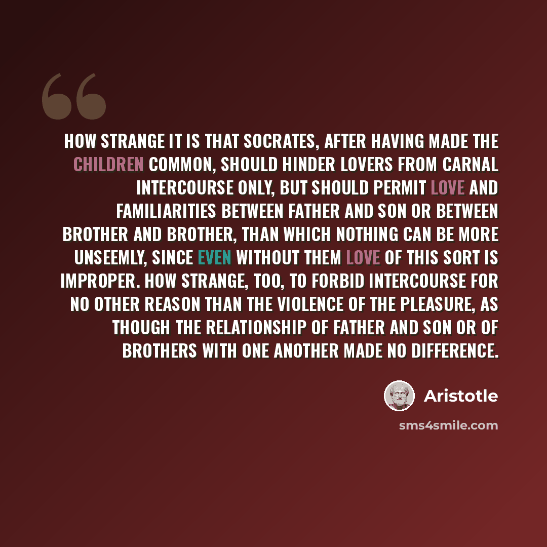 “How strange it is that Socrates, after having made the children common, should hinder lovers from carnal intercourse only, but should permit love and familiarities between father and son or between brother and brother, than which nothing can be more unseemly, since even without them love of this…” quote by Aristotle