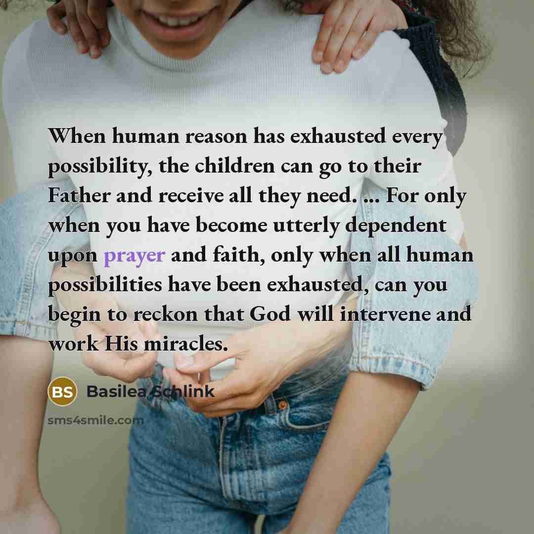 “When human reason has exhausted every possibility, the children can go to their Father and receive all they need. ... For only when you have become utterly dependent upon prayer and faith, only when all human possibilities have been exhausted, can you begin to reckon that God will intervene and…” quote by Basilea Schlink