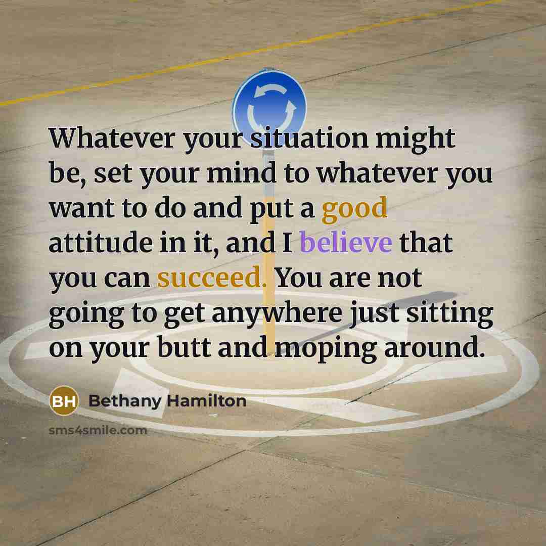 “Whatever your situation might be, set your mind to whatever you want to do and put a good attitude in it, and I believe that you can succeed. You are not going to get anywhere just sitting on your butt and moping around.” quote by Bethany Hamilton