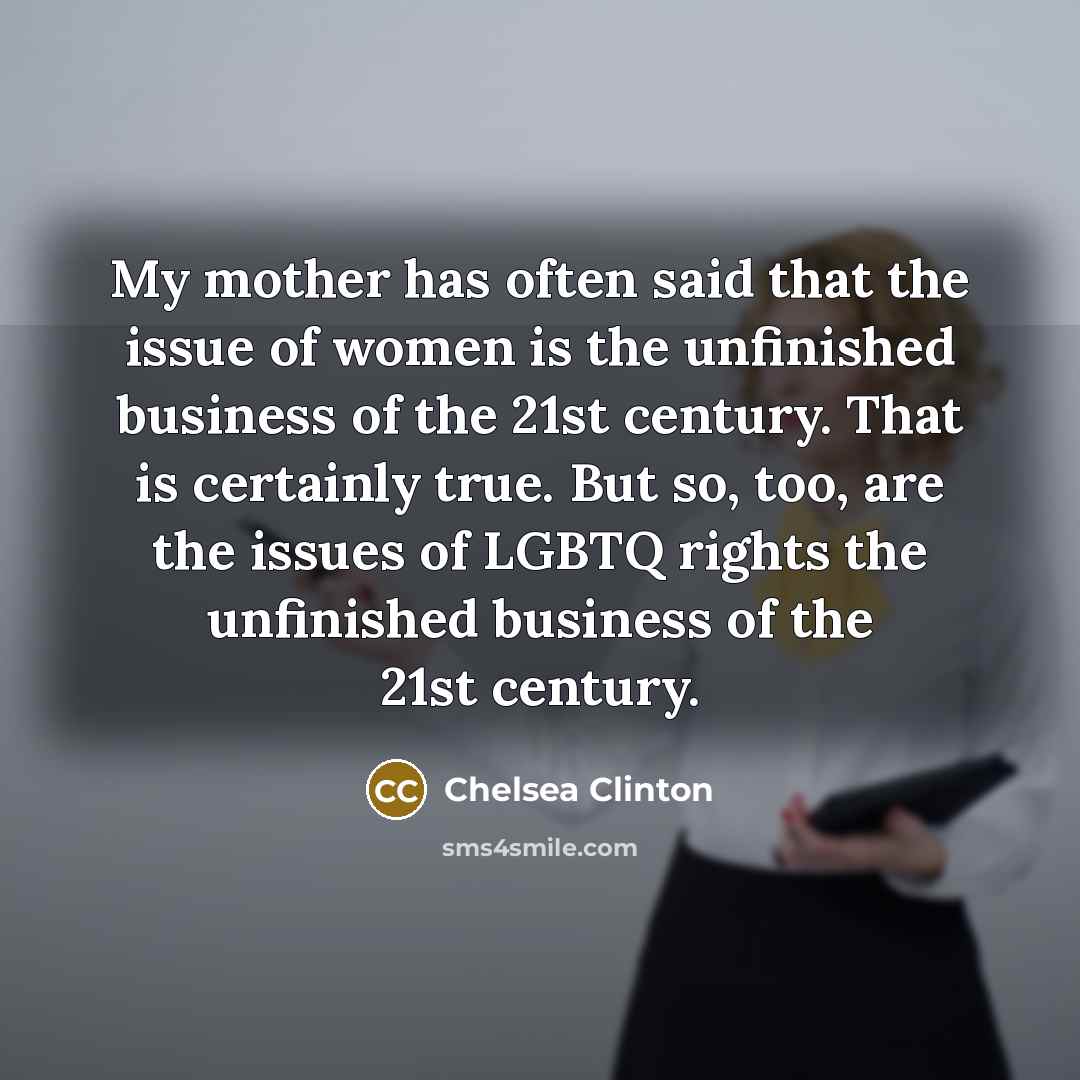 “My mother has often said that the issue of women is the unfinished business of the 21st century. That is certainly true. But so, too, are the issues of LGBTQ rights the unfinished business of the 21st century.” quote by Chelsea Clinton