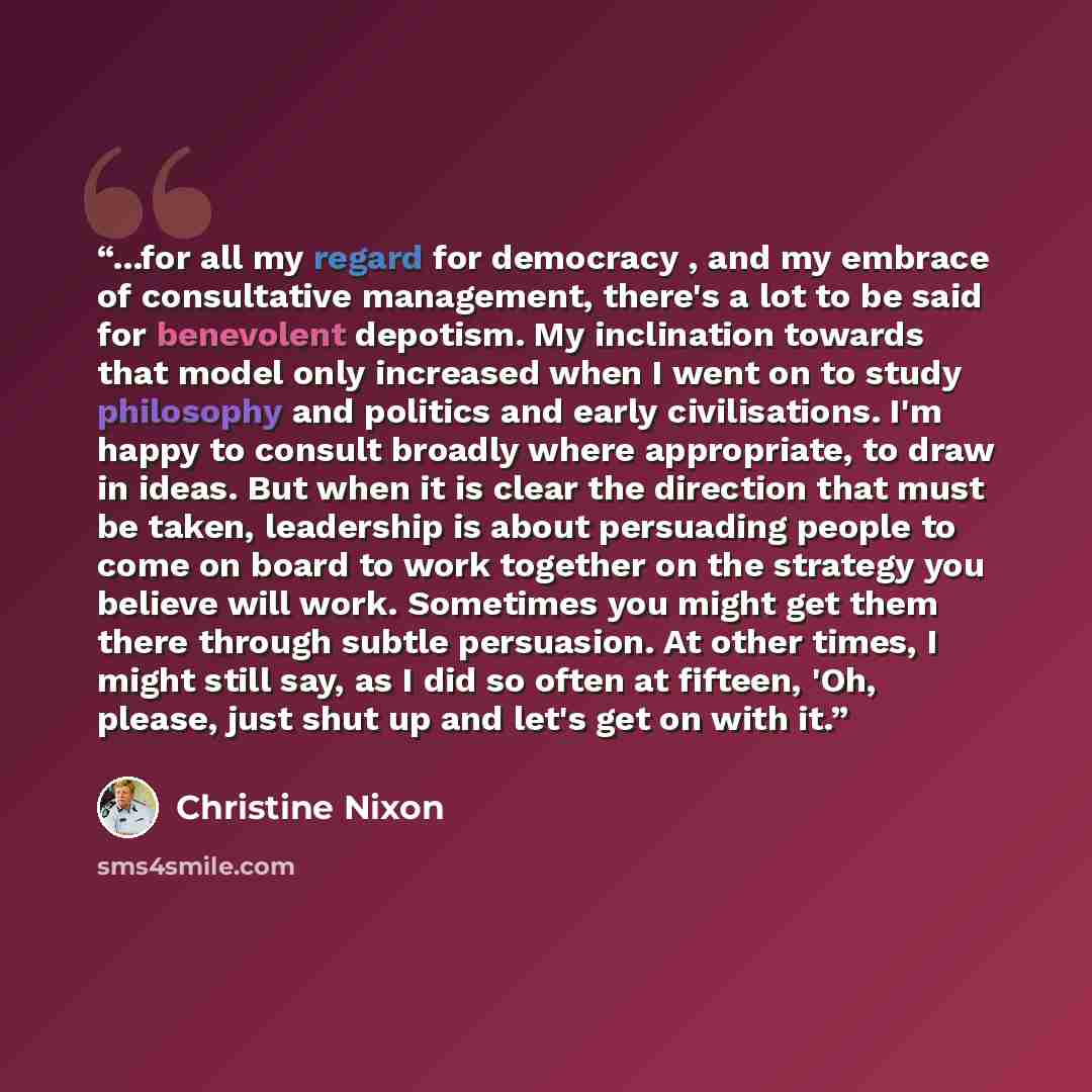 “...for all my regard for democracy , and my embrace of consultative management, there's a lot to be said for benevolent depotism. My inclination towards that model only increased when I went on to study philosophy and politics and early civilisations. I'm happy to consult broadly where…” quote by Christine Nixon