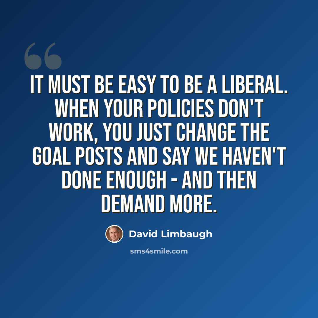 “It must be easy to be a liberal. When your policies don't work, you just change the goal posts and say we haven't done enough - and then demand more.” quote by David Limbaugh