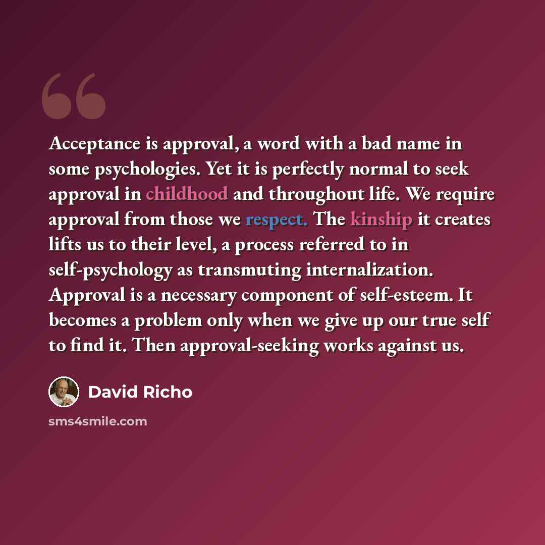 “Acceptance is approval, a word with a bad name in some psychologies. Yet it is perfectly normal to seek approval in childhood and throughout life. We require approval from those we respect. The kinship it creates lifts us to their level, a process referred to in self-psychology as transmuting…” quote by David Richo