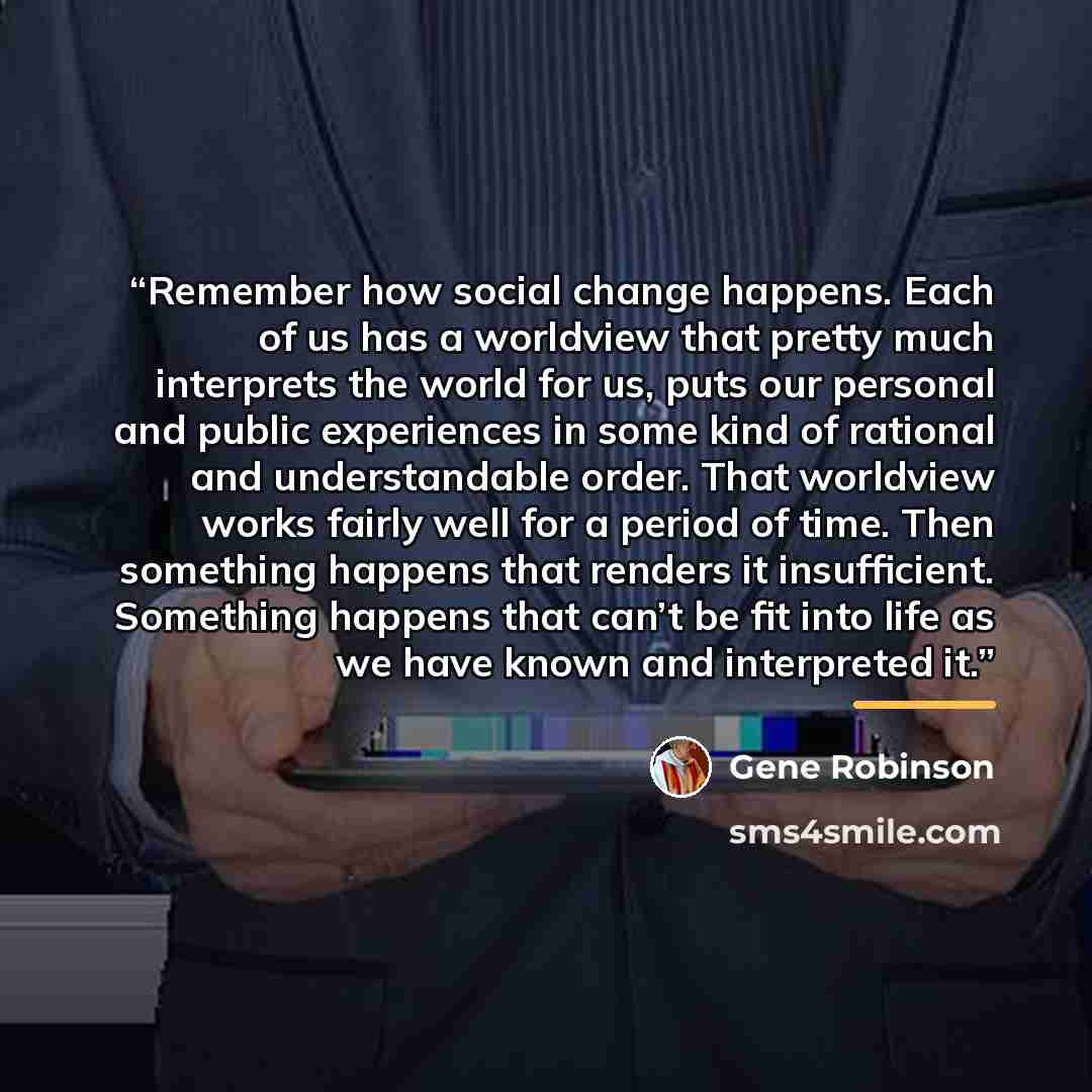 “Remember how social change happens. Each of us has a worldview that pretty much interprets the world for us, puts our personal and public experiences in some kind of rational and understandable order. That worldview works fairly well for a period of time. Then something happens that renders it…” quote by Gene Robinson