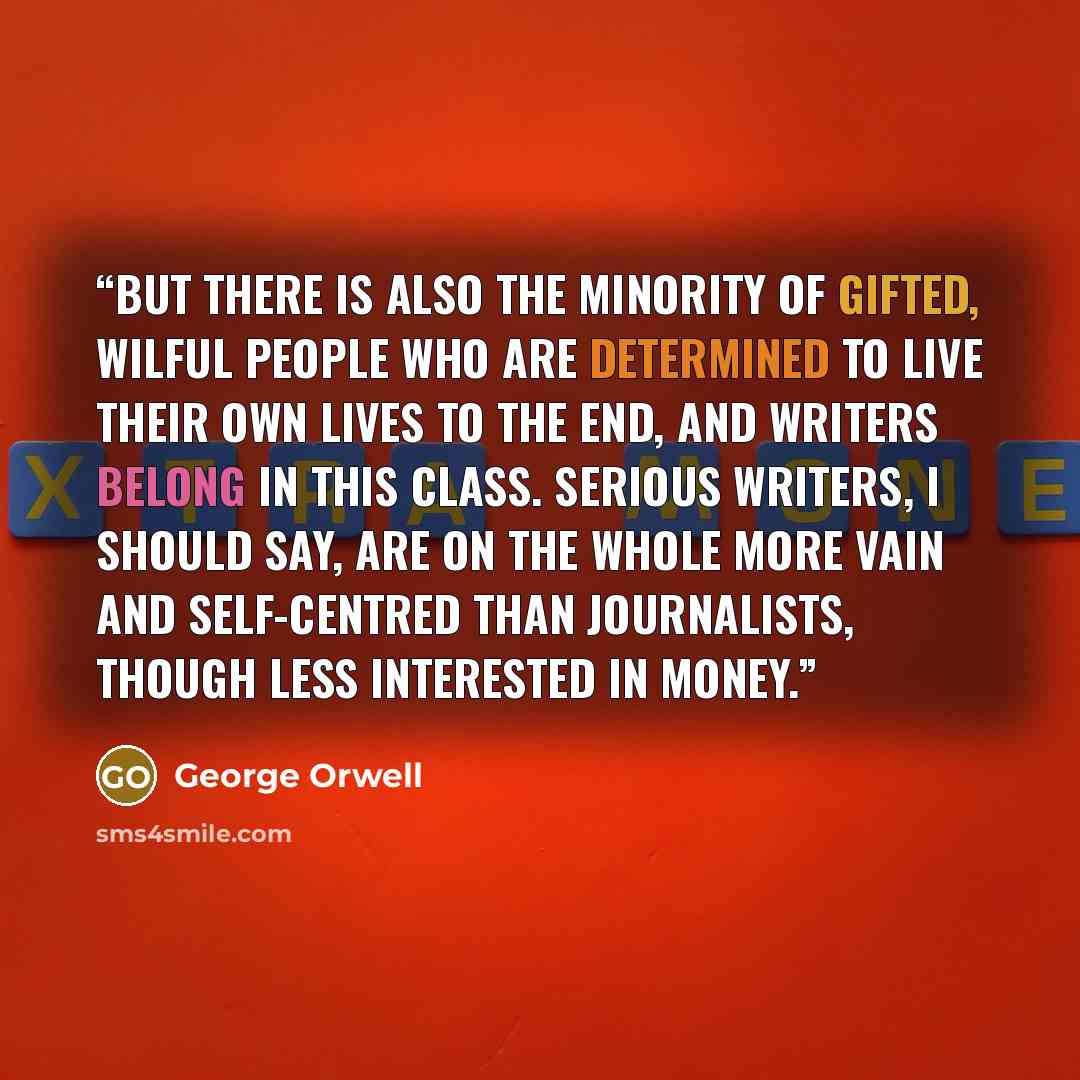 “But there is also the minority of gifted, wilful people who are determined to live their own lives to the end, and writers belong in this class. Serious writers, I should say, are on the whole more vain and self-centred than journalists, though less interested in money.” quote by George Orwell