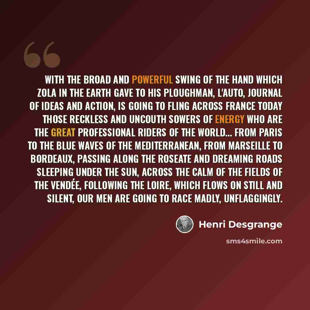“With the broad and powerful swing of the hand which Zola in The Earth gave to his ploughman, L'Auto, journal of ideas and action, is going to fling across France today those reckless and uncouth sowers of energy who are the great professional riders of the world... From Paris to the blue waves of…” quote by Henri Desgrange