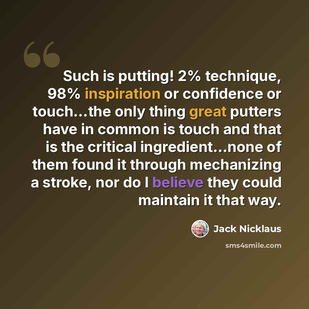 “Such is putting! 2% technique, 98% inspiration or confidence or touch...the only thing great putters have in common is touch and that is the critical ingredient...none of them found it through mechanizing a stroke, nor do I believe they could maintain it that way.” quote by Jack Nicklaus