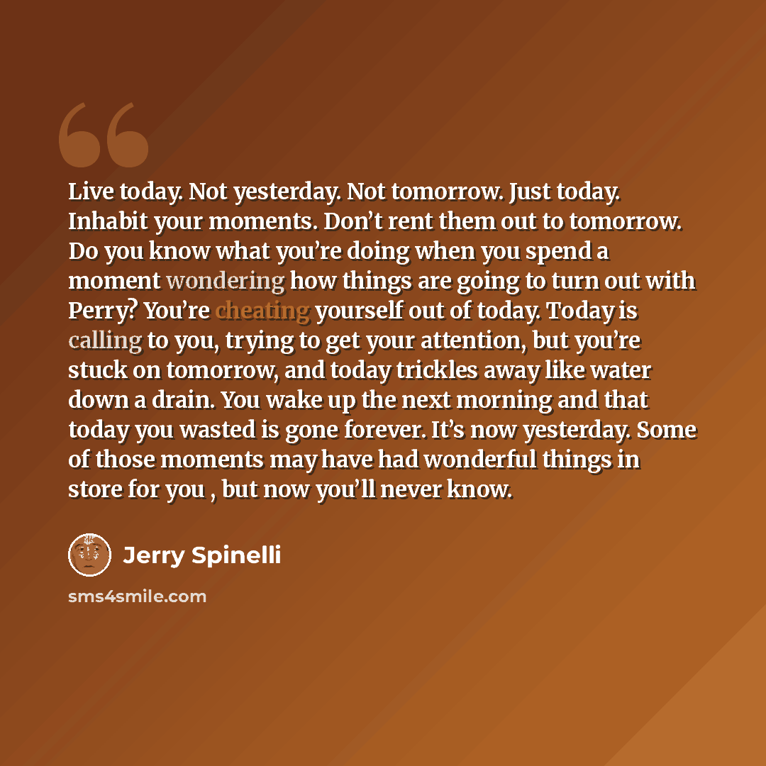 “Live today. Not yesterday. Not tomorrow. Just today. Inhabit your moments. Don’t rent them out to tomorrow. Do you know what you’re doing when you spend a moment wondering how things are going to turn out with Perry? You’re cheating yourself out of today. Today is calling to you, trying to get…” quote by Jerry Spinelli