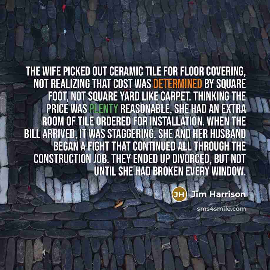 “The wife picked out ceramic tile for floor covering, not realizing that cost was determined by square foot, not square yard like carpet. Thinking the price was plenty reasonable, she had an extra room of tile ordered for installation. When the bill arrived, it was staggering. She and her husband…” quote by Jim Harrison