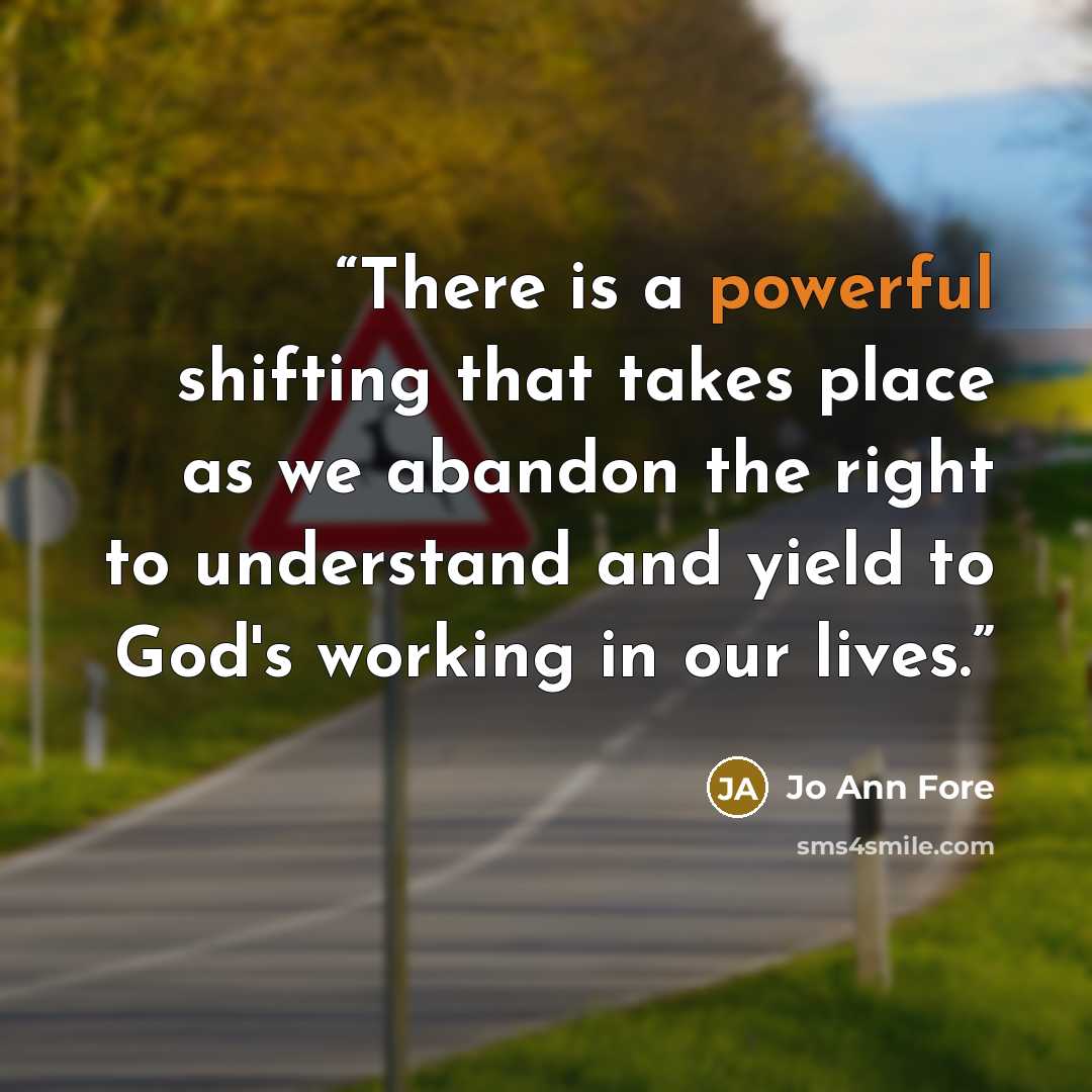 “There is a powerful shifting that takes place as we abandon the right to understand and yield to God's working in our lives.” quote by Jo Ann Fore