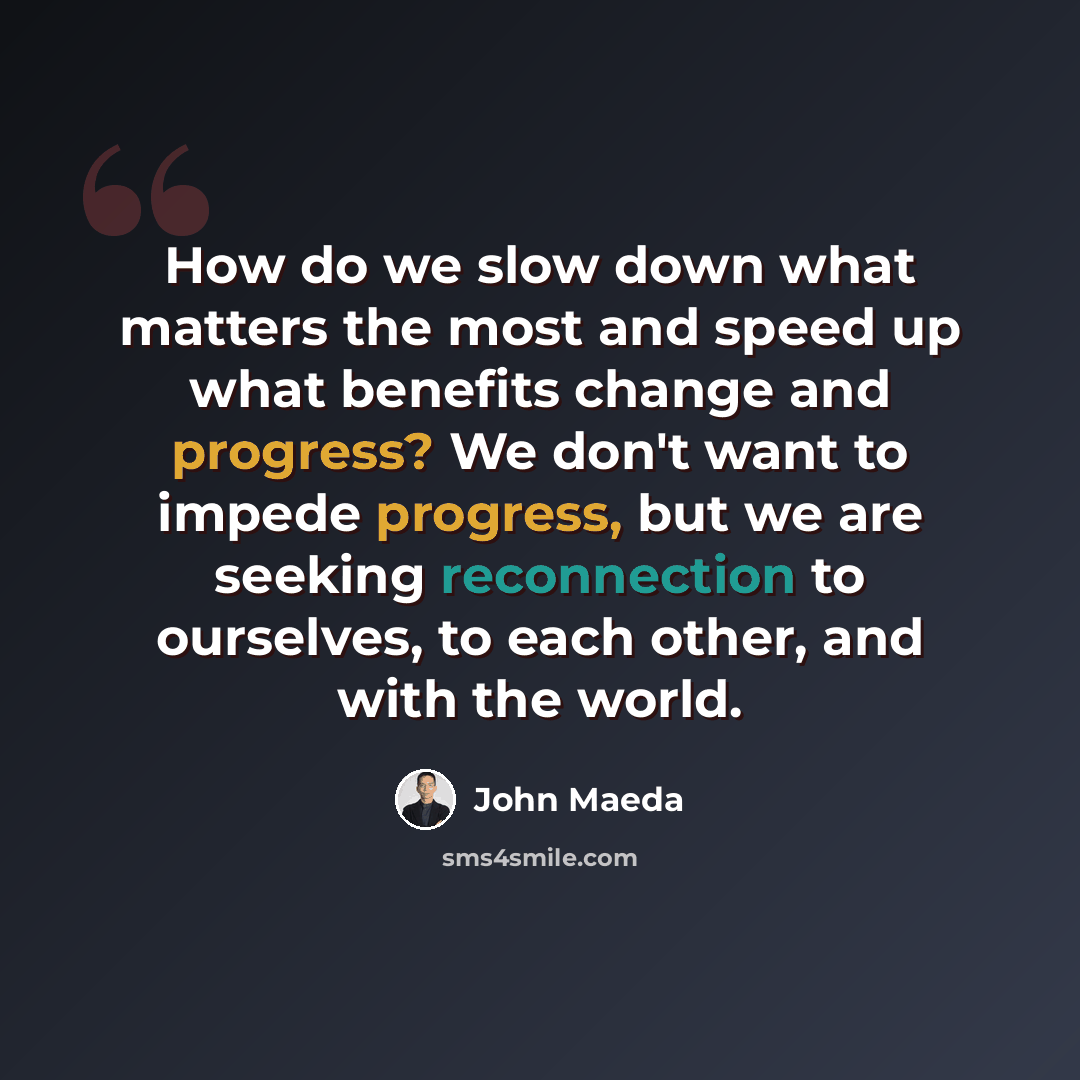 “How do we slow down what matters the most and speed up what benefits change and progress? We don't want to impede progress, but we are seeking reconnection to ourselves, to each other, and with the world.” quote by John Maeda