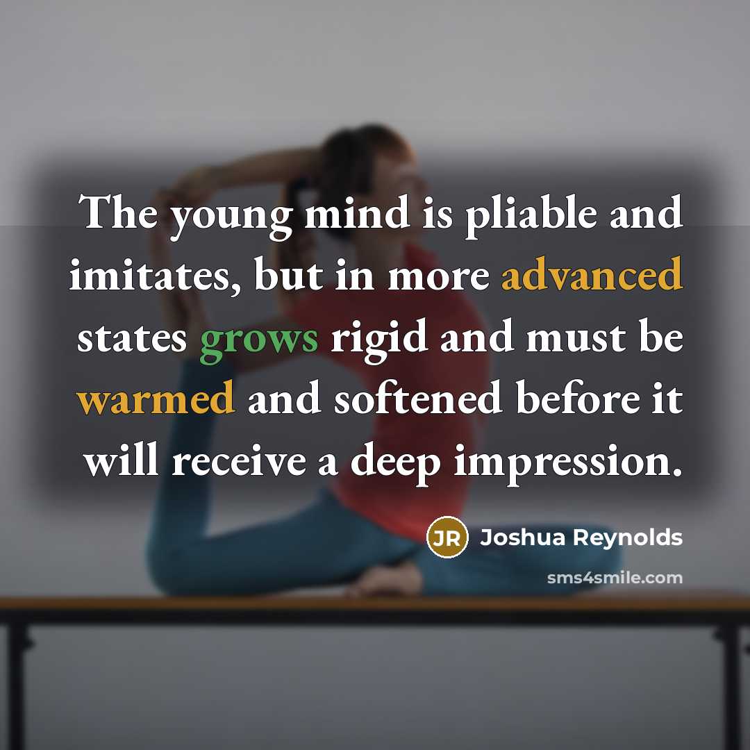 “The young mind is pliable and imitates, but in more advanced states grows rigid and must be warmed and softened before it will receive a deep impression.” quote by Joshua Reynolds