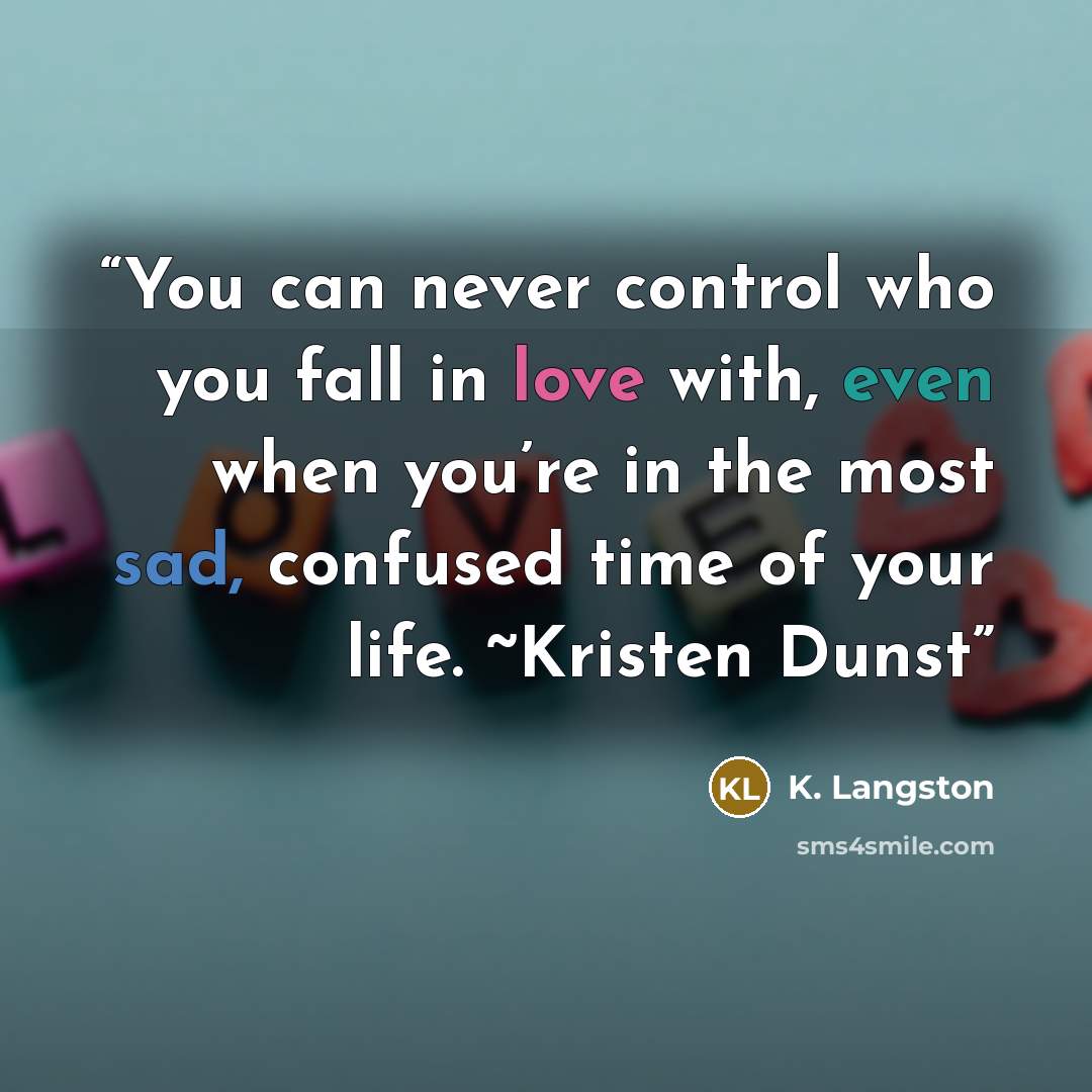“You can never control who you fall in love with, even when you’re in the most sad, confused time of your life. ~Kristen Dunst” quote by K. Langston