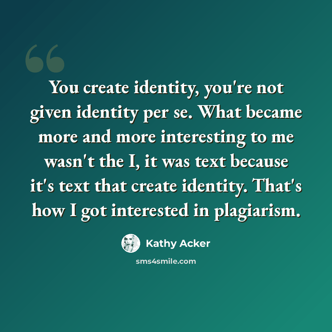 “You create identity, you're not given identity per se. What became more and more interesting to me wasn't the I, it was text because it's text that create identity. That's how I got interested in plagiarism.” quote by Kathy Acker