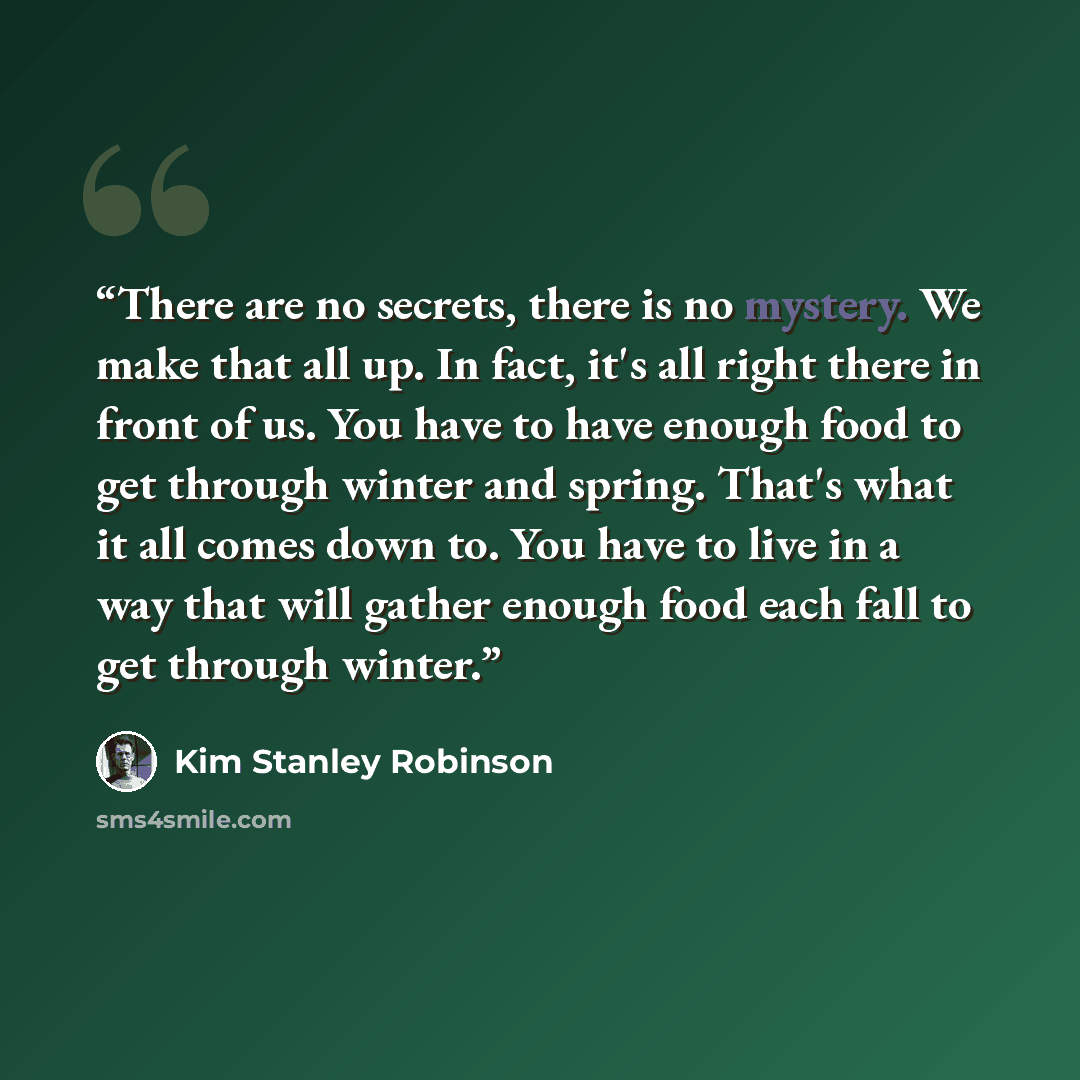 “There are no secrets, there is no mystery. We make that all up. In fact, it's all right there in front of us. You have to have enough food to get through winter and spring. That's what it all comes down to. You have to live in a way that will gather enough food each fall to get through winter.” quote by Kim Stanley Robinson