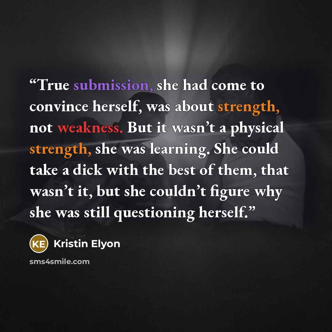 “True submission, she had come to convince herself, was about strength, not weakness. But it wasn’t a physical strength, she was learning. She could take a dick with the best of them, that wasn’t it, but she couldn’t figure why she was still questioning herself.” quote by Kristin Elyon