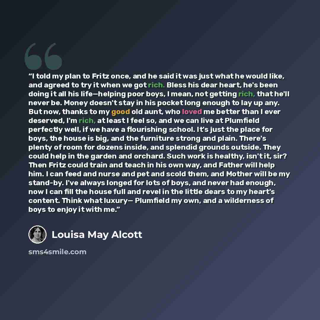 “I told my plan to Fritz once, and he said it was just what he would like, and agreed to try it when we got rich. Bless his dear heart, he's been doing it all his life—helping poor boys, I mean, not getting rich, that he'll never be. Money doesn't stay in his pocket long enough to lay up any. But…” quote by Louisa May Alcott